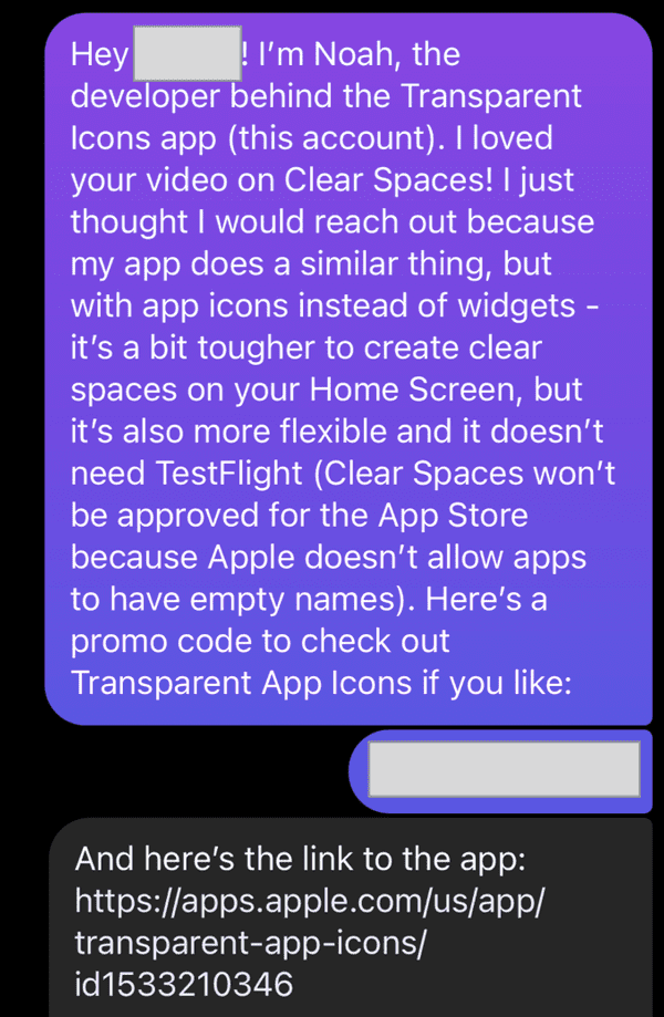 Instagram sceenshot of a message. The message says: Hey <redacted>! I'm Noah, the developer behind the Transparent Icons app (this account). I loved your video on Clear Spaces! I just thought I would reach out because my app does a similar thing, but with app icons instead of widgets - it's a bit tougher to create clear spaces on your Home Screen, but it's also more flexible and it doesn't need TestFlight (Clear Spaces won't be approved for the App Store because Apple doesn't allow apps to have empty names). Here's a promo code to check out Transparent App Icons if you like: <redacted>. And here's a link to the app: